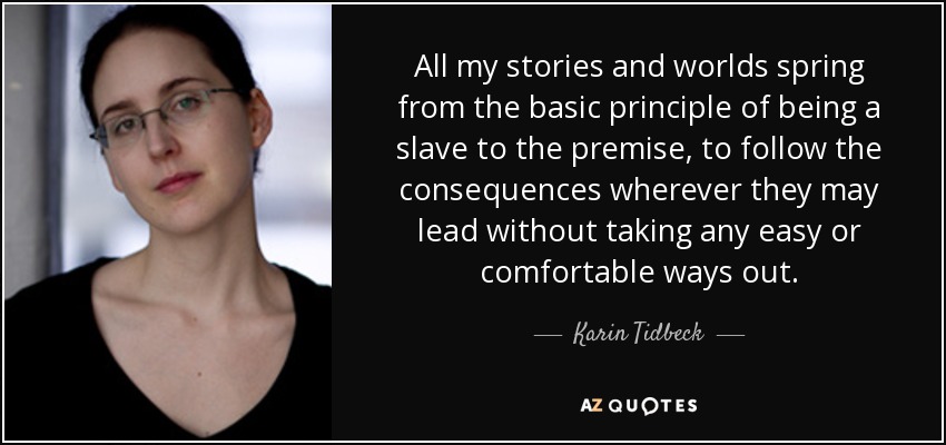 All my stories and worlds spring from the basic principle of being a slave to the premise, to follow the consequences wherever they may lead without taking any easy or comfortable ways out. - Karin Tidbeck
