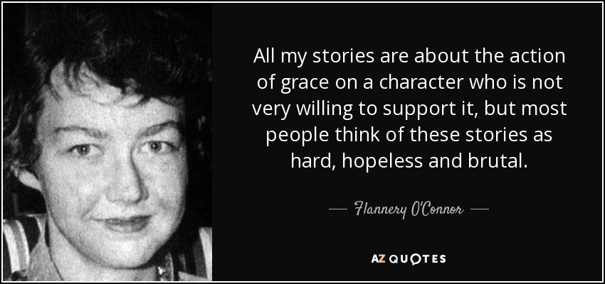 All my stories are about the action of grace on a character who is not very willing to support it, but most people think of these stories as hard, hopeless and brutal. - Flannery O'Connor