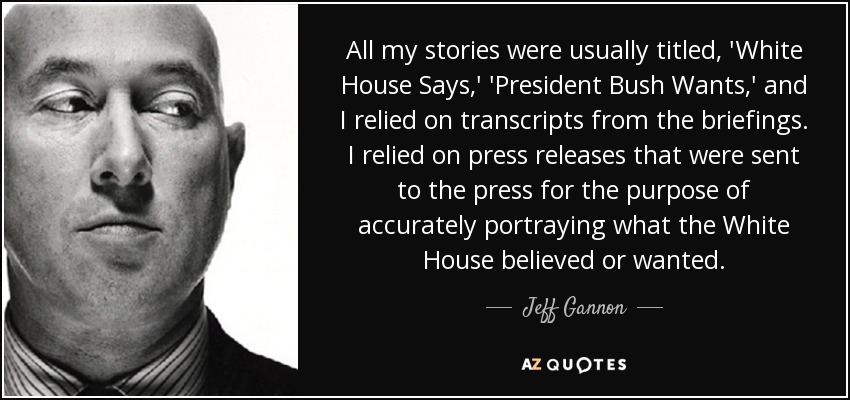 All my stories were usually titled, 'White House Says,' 'President Bush Wants,' and I relied on transcripts from the briefings. I relied on press releases that were sent to the press for the purpose of accurately portraying what the White House believed or wanted. - Jeff Gannon