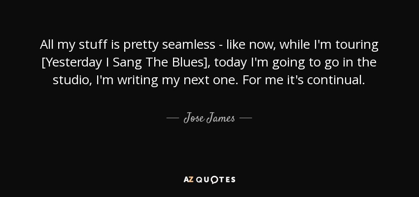 All my stuff is pretty seamless - like now, while I'm touring [Yesterday I Sang The Blues], today I'm going to go in the studio, I'm writing my next one. For me it's continual. - Jose James