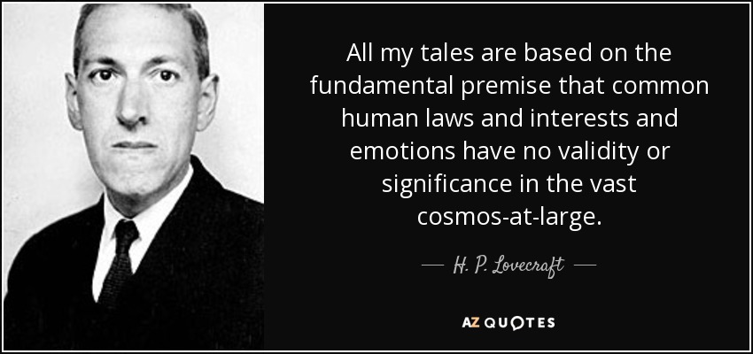 All my tales are based on the fundamental premise that common human laws and interests and emotions have no validity or significance in the vast cosmos-at-large. - H. P. Lovecraft