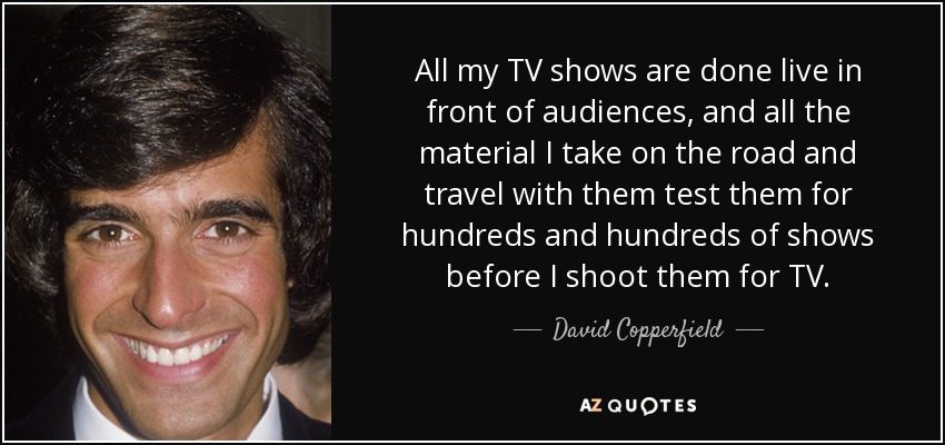All my TV shows are done live in front of audiences, and all the material I take on the road and travel with them test them for hundreds and hundreds of shows before I shoot them for TV. - David Copperfield