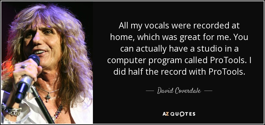 All my vocals were recorded at home, which was great for me. You can actually have a studio in a computer program called ProTools. I did half the record with ProTools. - David Coverdale