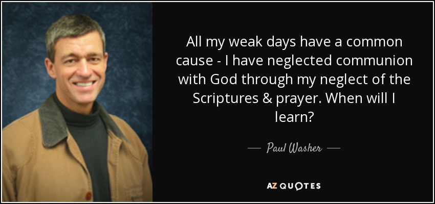 All my weak days have a common cause - I have neglected communion with God through my neglect of the Scriptures & prayer. When will I learn? - Paul Washer