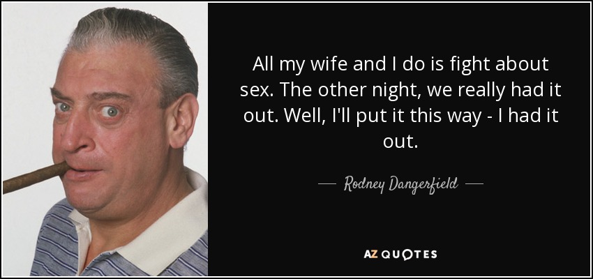 All my wife and I do is fight about sex. The other night, we really had it out. Well, I'll put it this way - I had it out. - Rodney Dangerfield