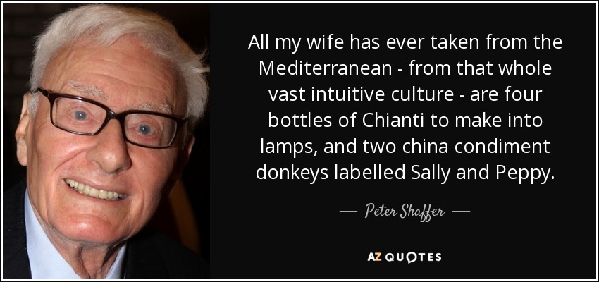 All my wife has ever taken from the Mediterranean - from that whole vast intuitive culture - are four bottles of Chianti to make into lamps, and two china condiment donkeys labelled Sally and Peppy. - Peter Shaffer
