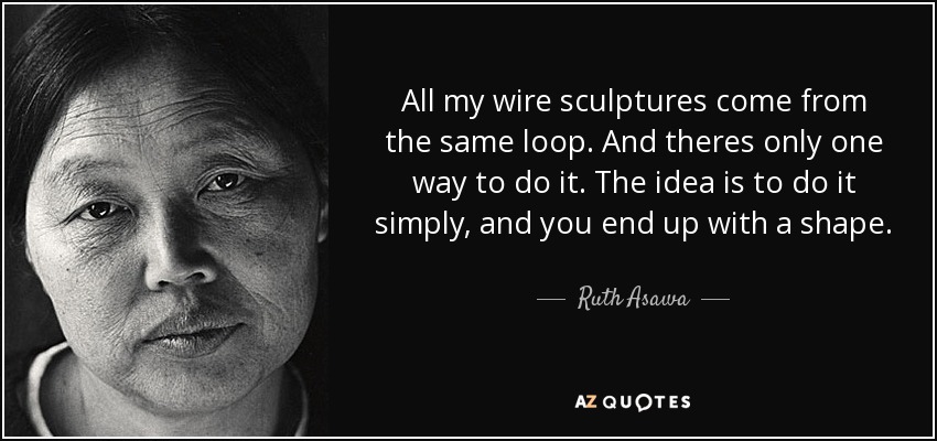 All my wire sculptures come from the same loop. And theres only one way to do it. The idea is to do it simply, and you end up with a shape. - Ruth Asawa