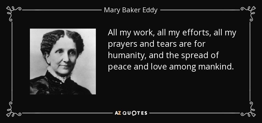 All my work, all my efforts, all my prayers and tears are for humanity, and the spread of peace and love among mankind. - Mary Baker Eddy