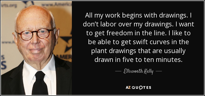 All my work begins with drawings. I don’t labor over my drawings. I want to get freedom in the line. I like to be able to get swift curves in the plant drawings that are usually drawn in five to ten minutes. - Ellsworth Kelly