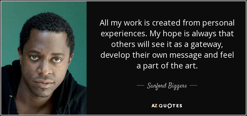 All my work is created from personal experiences. My hope is always that others will see it as a gateway, develop their own message and feel a part of the art. - Sanford Biggers