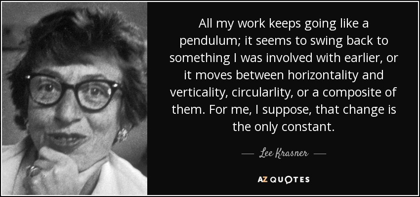 All my work keeps going like a pendulum; it seems to swing back to something I was involved with earlier, or it moves between horizontality and verticality, circularlity, or a composite of them. For me, I suppose, that change is the only constant. - Lee Krasner