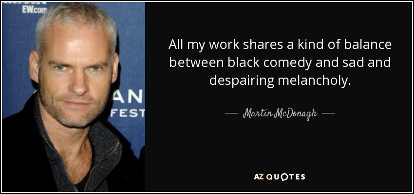 All my work shares a kind of balance between black comedy and sad and despairing melancholy. - Martin McDonagh