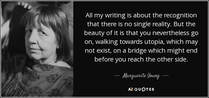 All my writing is about the recognition that there is no single reality. But the beauty of it is that you nevertheless go on, walking towards utopia, which may not exist, on a bridge which might end before you reach the other side. - Marguerite Young