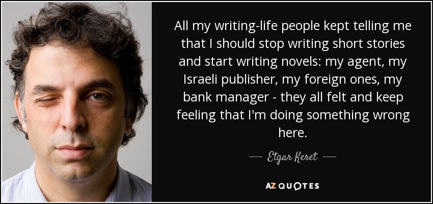 All my writing-life people kept telling me that I should stop writing short stories and start writing novels: my agent, my Israeli publisher, my foreign ones, my bank manager - they all felt and keep feeling that I'm doing something wrong here. - Etgar Keret