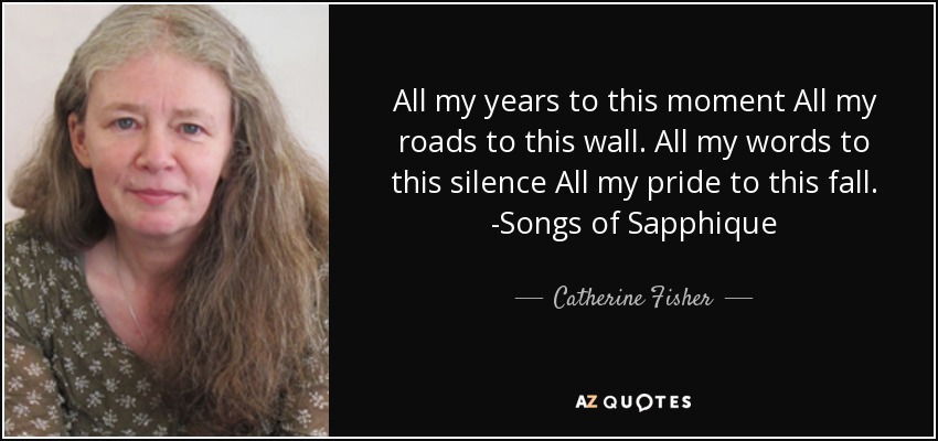 All my years to this moment All my roads to this wall. All my words to this silence All my pride to this fall. -Songs of Sapphique - Catherine Fisher