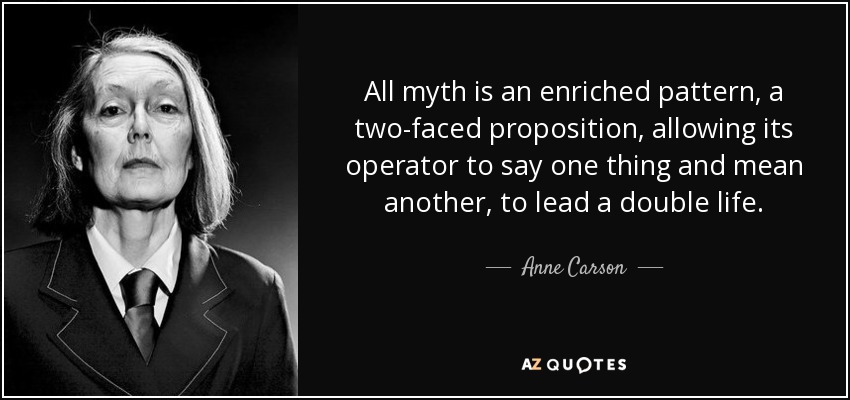 All myth is an enriched pattern, a two-faced proposition, allowing its operator to say one thing and mean another, to lead a double life. - Anne Carson