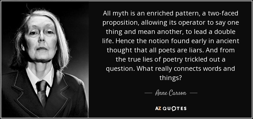 All myth is an enriched pattern, a two-faced proposition, allowing its operator to say one thing and mean another, to lead a double life. Hence the notion found early in ancient thought that all poets are liars. And from the true lies of poetry trickled out a question. What really connects words and things? - Anne Carson