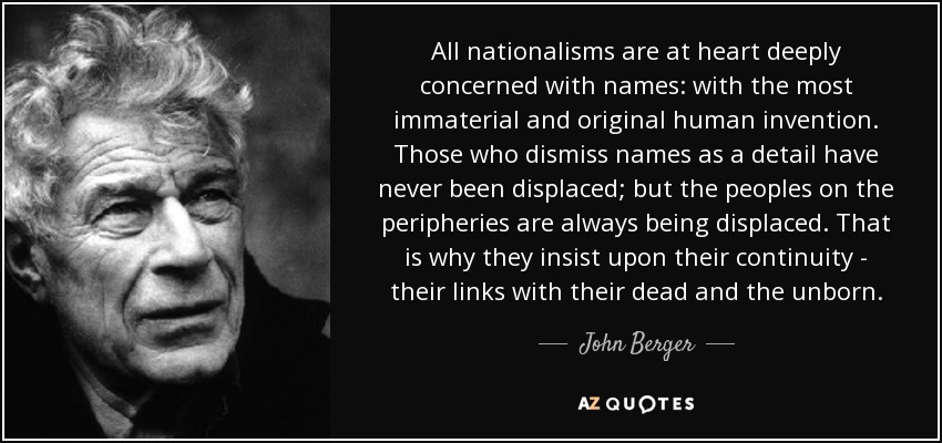 All nationalisms are at heart deeply concerned with names: with the most immaterial and original human invention. Those who dismiss names as a detail have never been displaced; but the peoples on the peripheries are always being displaced. That is why they insist upon their continuity - their links with their dead and the unborn. - John Berger