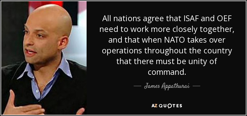 All nations agree that ISAF and OEF need to work more closely together, and that when NATO takes over operations throughout the country that there must be unity of command. - James Appathurai