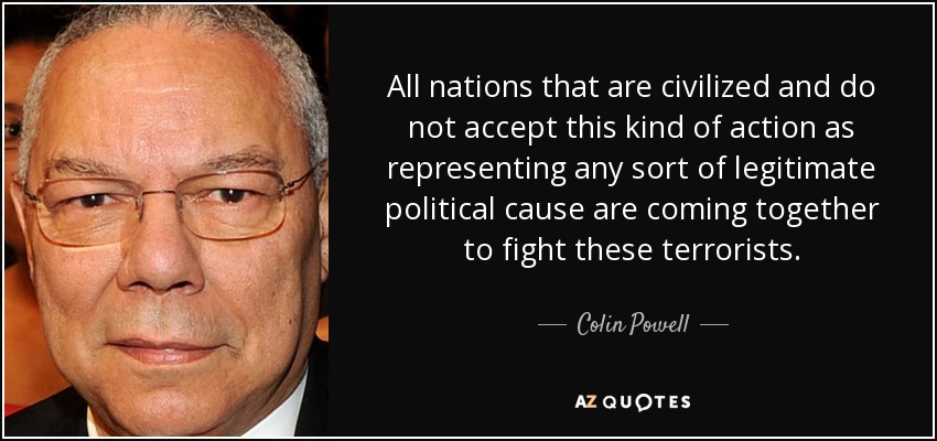 All nations that are civilized and do not accept this kind of action as representing any sort of legitimate political cause are coming together to fight these terrorists. - Colin Powell