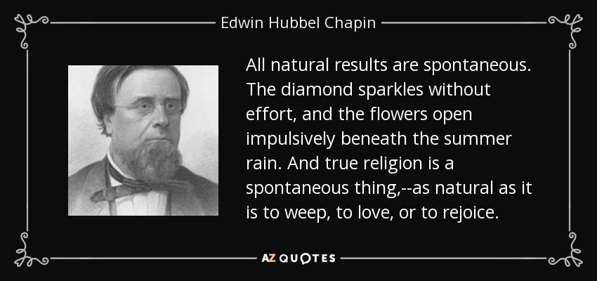 All natural results are spontaneous. The diamond sparkles without effort, and the flowers open impulsively beneath the summer rain. And true religion is a spontaneous thing,--as natural as it is to weep, to love, or to rejoice. - Edwin Hubbel Chapin