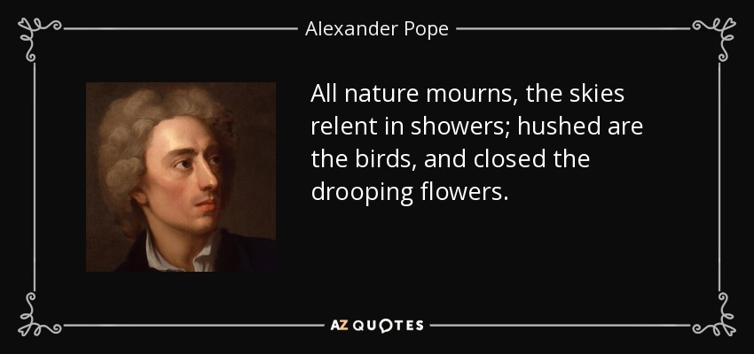 All nature mourns, the skies relent in showers; hushed are the birds, and closed the drooping flowers. - Alexander Pope
