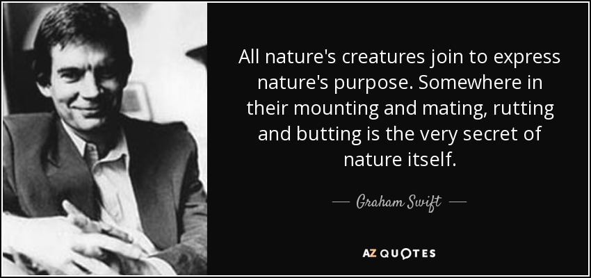 All nature's creatures join to express nature's purpose. Somewhere in their mounting and mating, rutting and butting is the very secret of nature itself. - Graham Swift