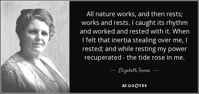 All nature works, and then rests; works and rests. I caught its rhythm and worked and rested with it. When I felt that inertia stealing over me, I rested; and while resting my power recuperated - the tide rose in me. - Elizabeth Towne