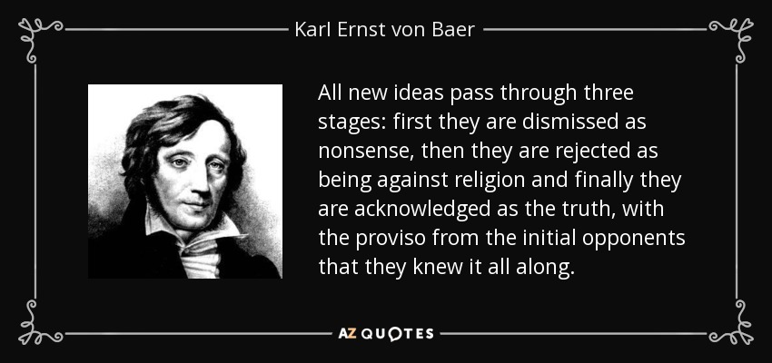 All new ideas pass through three stages: first they are dismissed as nonsense, then they are rejected as being against religion and finally they are acknowledged as the truth, with the proviso from the initial opponents that they knew it all along. - Karl Ernst von Baer