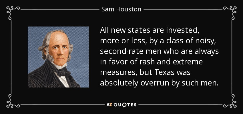 All new states are invested, more or less, by a class of noisy, second-rate men who are always in favor of rash and extreme measures, but Texas was absolutely overrun by such men. - Sam Houston