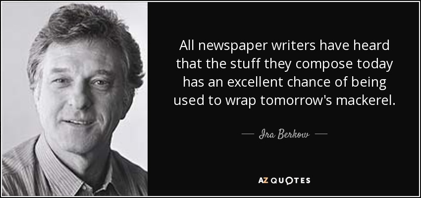 All newspaper writers have heard that the stuff they compose today has an excellent chance of being used to wrap tomorrow's mackerel. - Ira Berkow