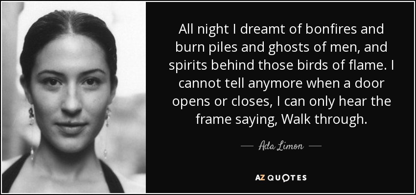 All night I dreamt of bonfires and burn piles and ghosts of men, and spirits behind those birds of flame. I cannot tell anymore when a door opens or closes, I can only hear the frame saying, Walk through. - Ada Limon