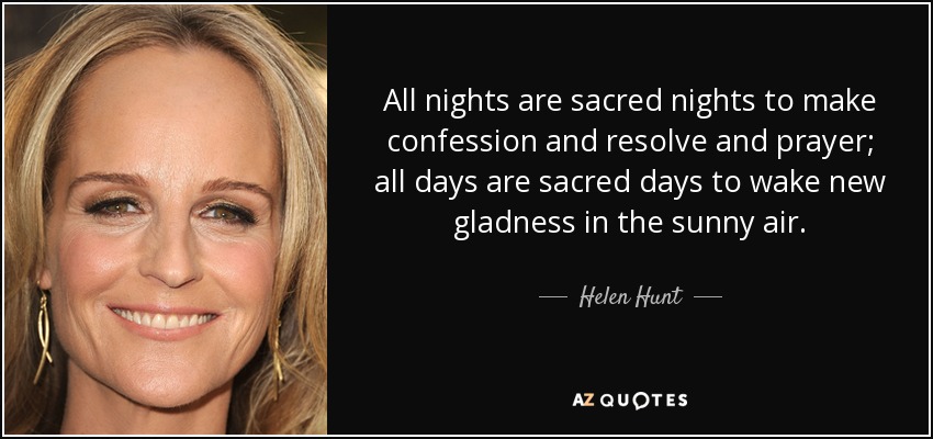 All nights are sacred nights to make confession and resolve and prayer; all days are sacred days to wake new gladness in the sunny air. - Helen Hunt