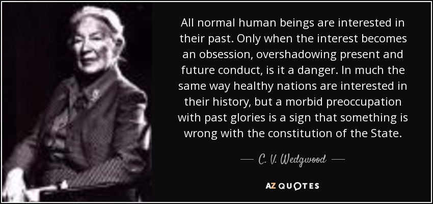 All normal human beings are interested in their past. Only when the interest becomes an obsession, overshadowing present and future conduct, is it a danger. In much the same way healthy nations are interested in their history, but a morbid preoccupation with past glories is a sign that something is wrong with the constitution of the State. - C. V. Wedgwood
