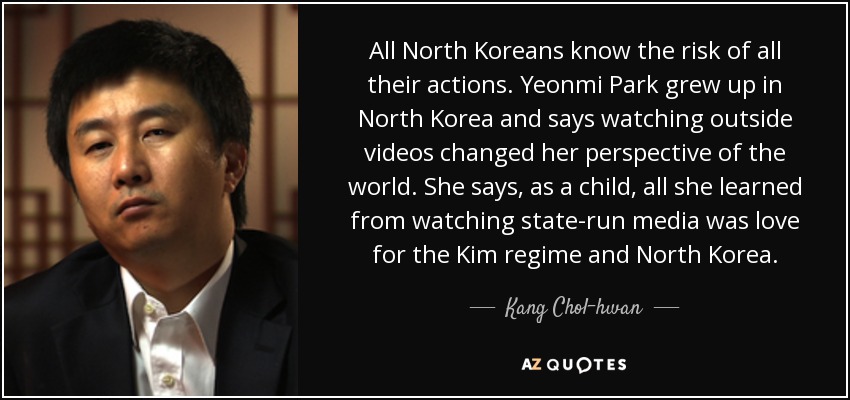 All North Koreans know the risk of all their actions. Yeonmi Park grew up in North Korea and says watching outside videos changed her perspective of the world. She says, as a child, all she learned from watching state-run media was love for the Kim regime and North Korea. - Kang Chol-hwan