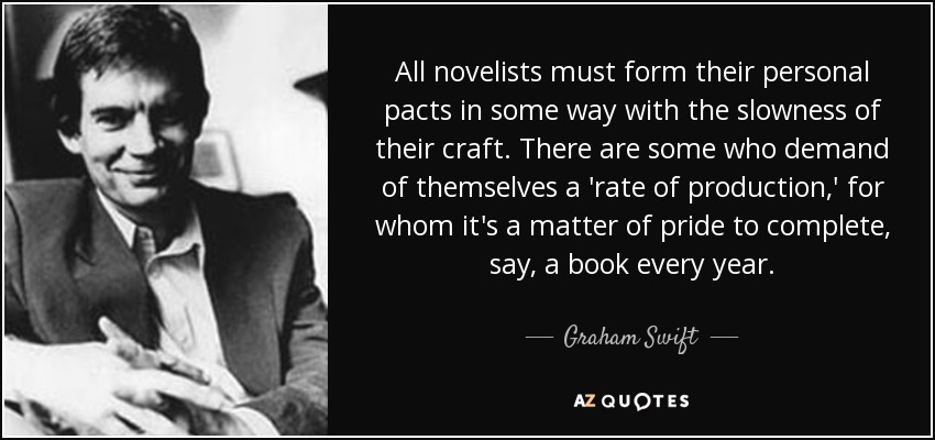 All novelists must form their personal pacts in some way with the slowness of their craft. There are some who demand of themselves a 'rate of production,' for whom it's a matter of pride to complete, say, a book every year. - Graham Swift
