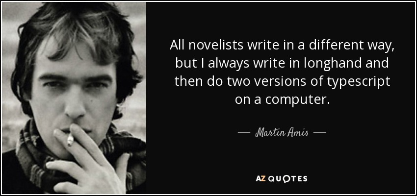 All novelists write in a different way, but I always write in longhand and then do two versions of typescript on a computer. - Martin Amis