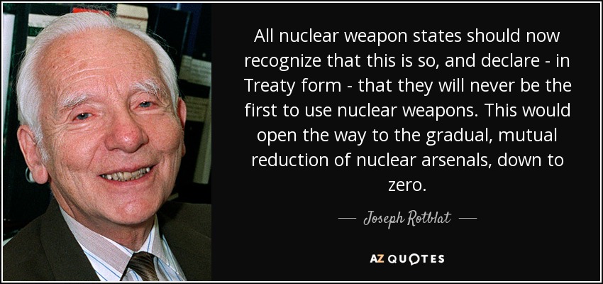 All nuclear weapon states should now recognize that this is so, and declare - in Treaty form - that they will never be the first to use nuclear weapons. This would open the way to the gradual, mutual reduction of nuclear arsenals, down to zero. - Joseph Rotblat