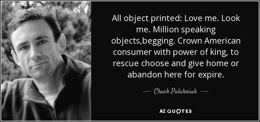 All object printed: Love me. Look me. Million speaking objects,begging. Crown American consumer with power of king, to rescue choose and give home or abandon here for expire. - Chuck Palahniuk