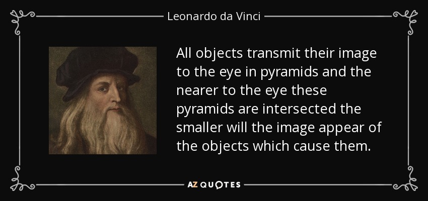 All objects transmit their image to the eye in pyramids and the nearer to the eye these pyramids are intersected the smaller will the image appear of the objects which cause them. - Leonardo da Vinci