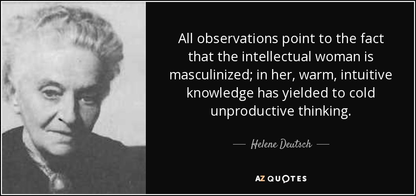 All observations point to the fact that the intellectual woman is masculinized; in her, warm, intuitive knowledge has yielded to cold unproductive thinking. - Helene Deutsch