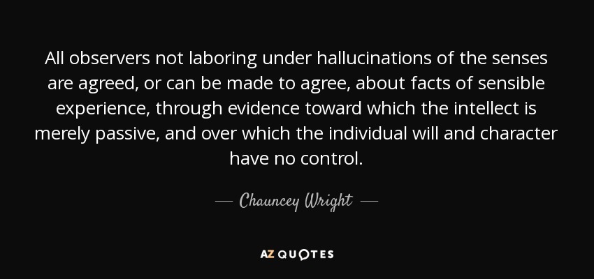 All observers not laboring under hallucinations of the senses are agreed, or can be made to agree, about facts of sensible experience, through evidence toward which the intellect is merely passive, and over which the individual will and character have no control. - Chauncey Wright