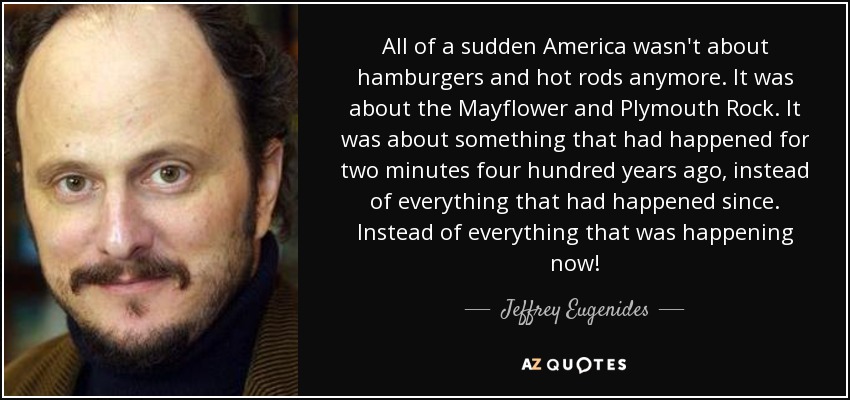 All of a sudden America wasn't about hamburgers and hot rods anymore. It was about the Mayflower and Plymouth Rock. It was about something that had happened for two minutes four hundred years ago, instead of everything that had happened since. Instead of everything that was happening now! - Jeffrey Eugenides