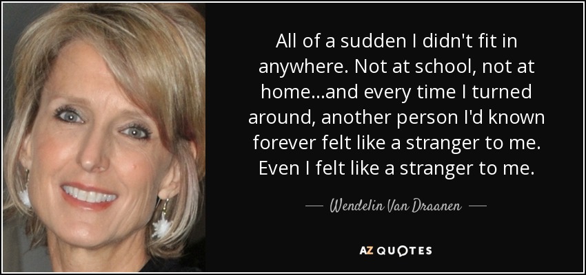 All of a sudden I didn't fit in anywhere. Not at school, not at home...and every time I turned around, another person I'd known forever felt like a stranger to me. Even I felt like a stranger to me. - Wendelin Van Draanen