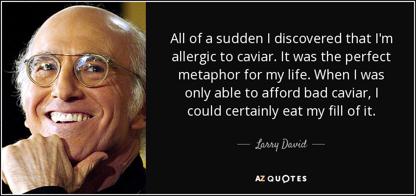 All of a sudden I discovered that I'm allergic to caviar. It was the perfect metaphor for my life. When I was only able to afford bad caviar, I could certainly eat my fill of it. - Larry David