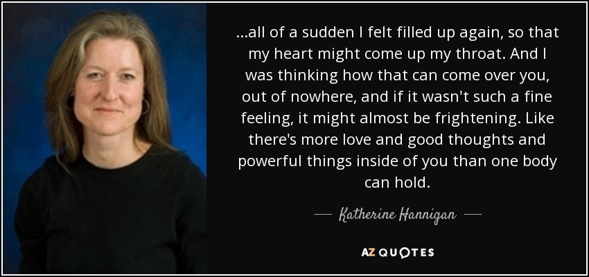 ...all of a sudden I felt filled up again, so that my heart might come up my throat. And I was thinking how that can come over you, out of nowhere, and if it wasn't such a fine feeling, it might almost be frightening. Like there's more love and good thoughts and powerful things inside of you than one body can hold. - Katherine Hannigan