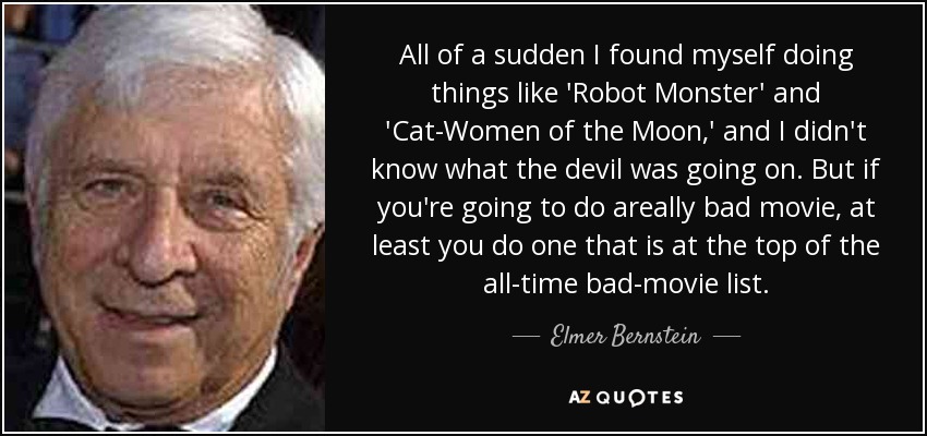 All of a sudden I found myself doing things like 'Robot Monster' and 'Cat-Women of the Moon,' and I didn't know what the devil was going on. But if you're going to do areally bad movie, at least you do one that is at the top of the all-time bad-movie list. - Elmer Bernstein