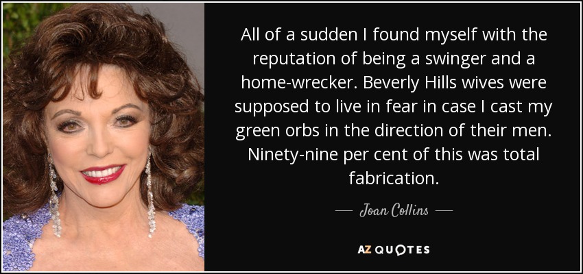 All of a sudden I found myself with the reputation of being a swinger and a home-wrecker. Beverly Hills wives were supposed to live in fear in case I cast my green orbs in the direction of their men. Ninety-nine per cent of this was total fabrication. - Joan Collins