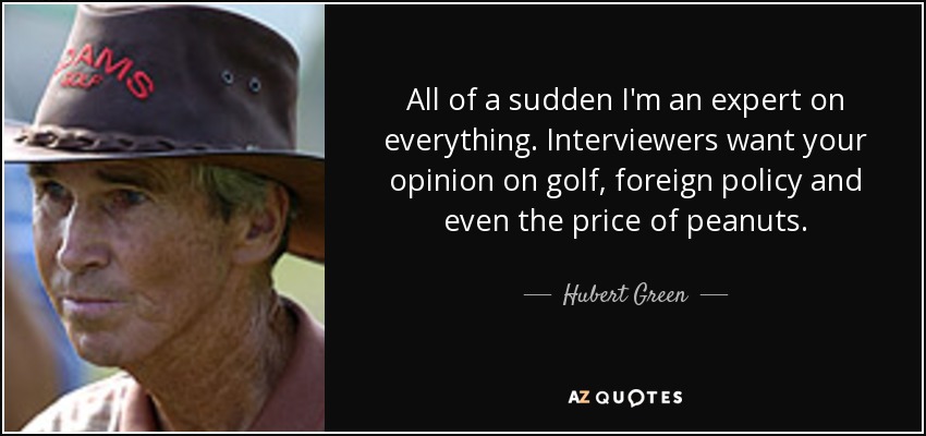 All of a sudden I'm an expert on everything. Interviewers want your opinion on golf, foreign policy and even the price of peanuts. - Hubert Green