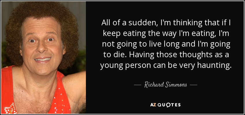 All of a sudden, I'm thinking that if I keep eating the way I'm eating, I'm not going to live long and I'm going to die. Having those thoughts as a young person can be very haunting. - Richard Simmons